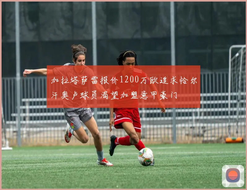 加拉塔萨雷报价1200万欧追求恰尔汗奥卢球员渴望加盟意甲豪门