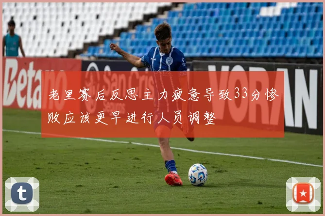 老里赛后反思主力疲惫导致33分惨败应该更早进行人员调整