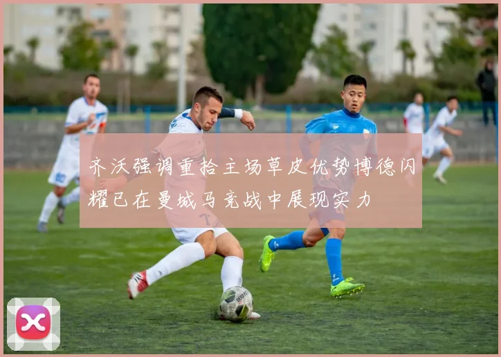 齐沃强调重拾主场草皮优势博德闪耀已在曼城马竞战中展现实力