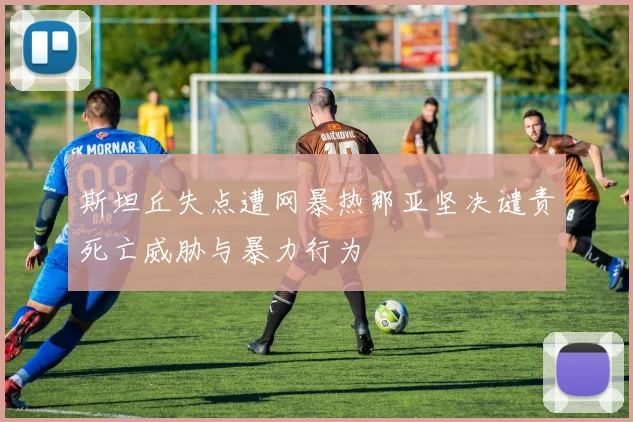 斯坦丘失点遭网暴热那亚坚决谴责死亡威胁与暴力行为
