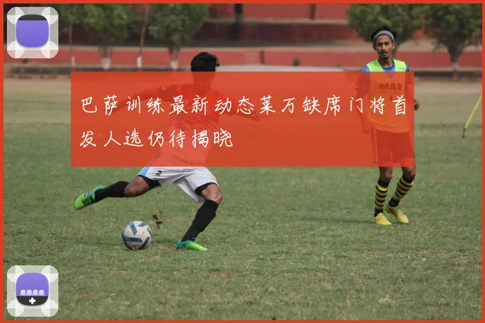 巴萨训练最新动态莱万缺席门将首发人选仍待揭晓