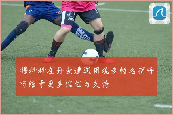 穆科科在丹麦遭遇困境多特名宿呼吁给予更多信任与支持