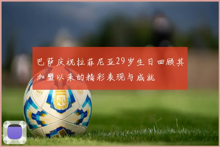 巴萨庆祝拉菲尼亚29岁生日回顾其加盟以来的精彩表现与成就