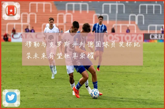 穆勒与克罗斯并列德国球员奖杯纪录未来有望独享荣耀
