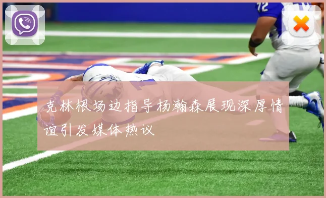 克林根场边指导杨瀚森展现深厚情谊引发媒体热议