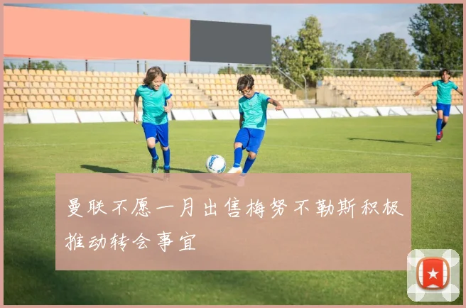 曼联不愿一月出售梅努不勒斯积极推动转会事宜