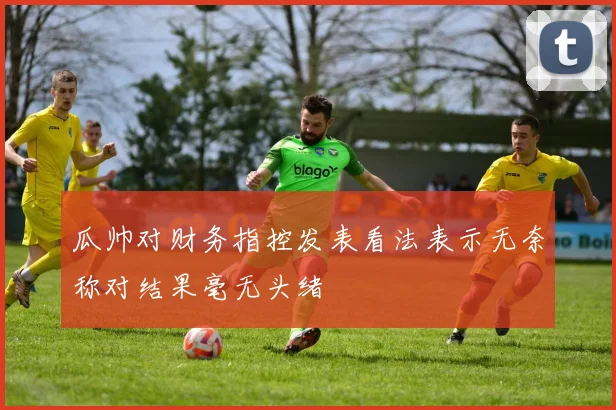 瓜帅对财务指控发表看法表示无奈称对结果毫无头绪