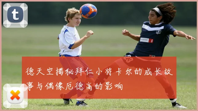 德天空揭秘拜仁小将卡尔的成长故事与偶像厄德高的影响