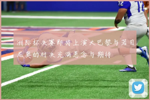 洲际杯决赛即将上演大巴黎与若日尼奥的对决充满悬念与期待
