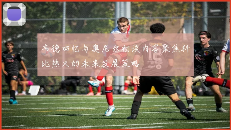 韦德回忆与奥尼尔初谈内容聚焦科比热火的未来发展策略
