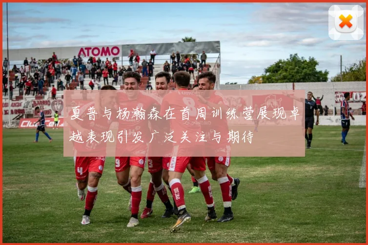 夏普与杨瀚森在首周训练营展现卓越表现引发广泛关注与期待