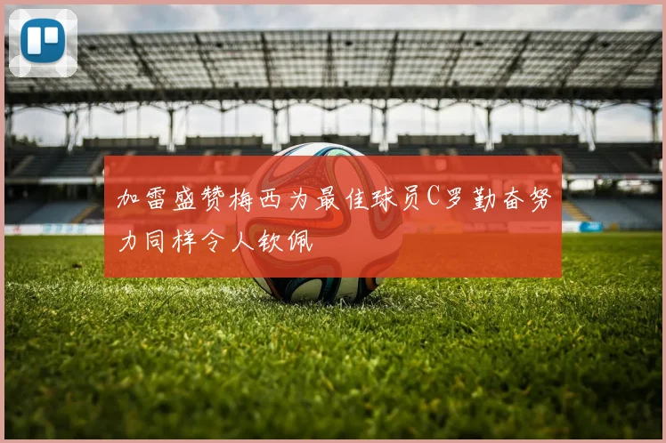 加雷盛赞梅西为最佳球员C罗勤奋努力同样令人钦佩