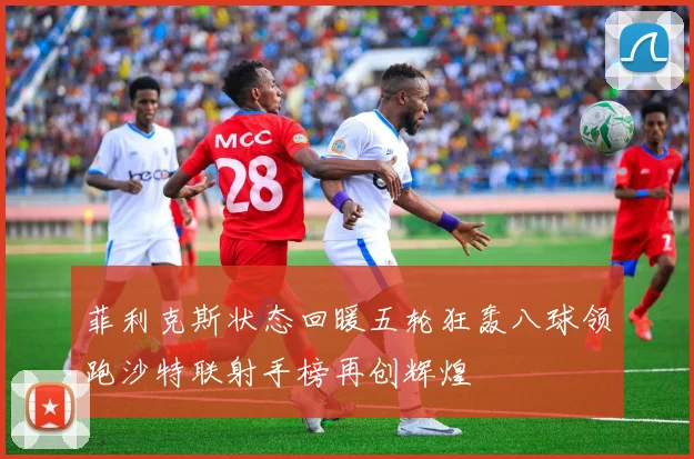 菲利克斯状态回暖五轮狂轰八球领跑沙特联射手榜再创辉煌