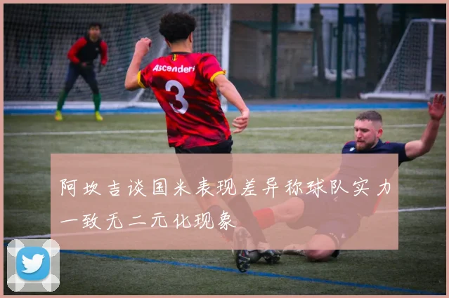 阿坎吉谈国米表现差异称球队实力一致无二元化现象