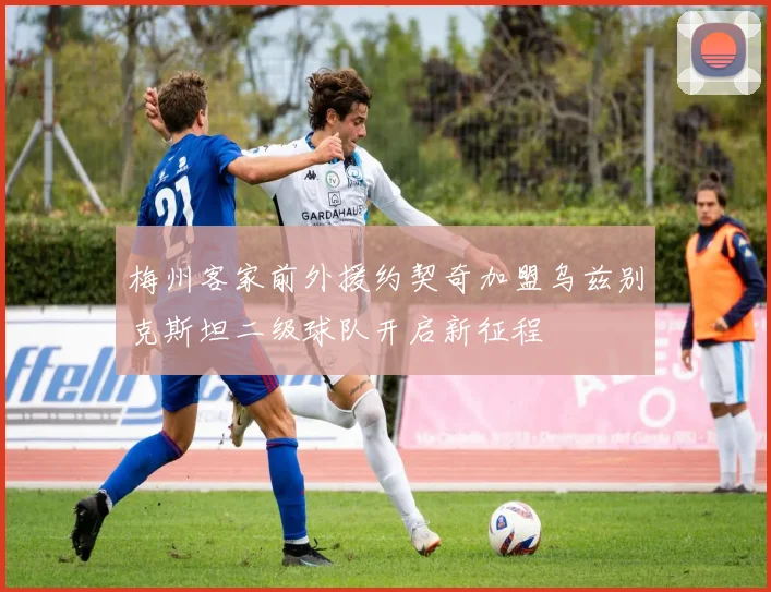 梅州客家前外援约契奇加盟乌兹别克斯坦二级球队开启新征程