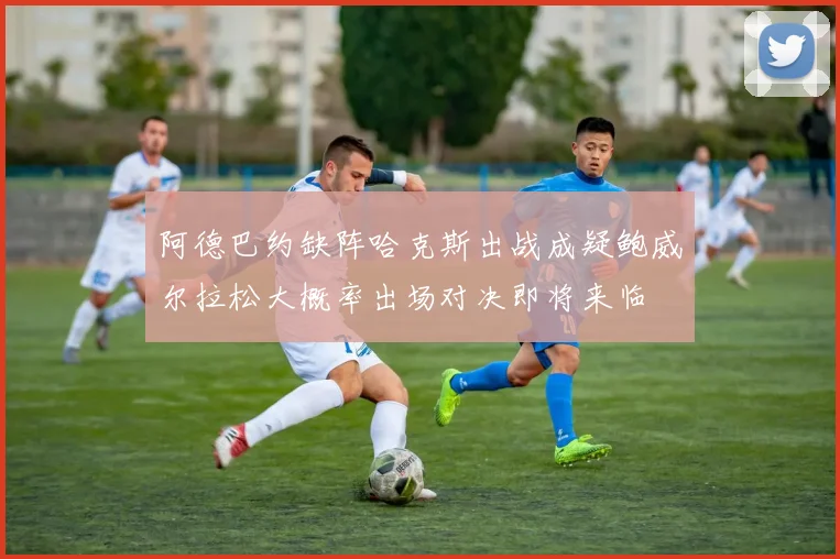 阿德巴约缺阵哈克斯出战成疑鲍威尔拉松大概率出场对决即将来临