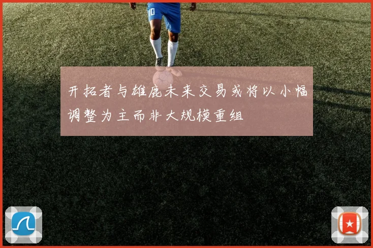 开拓者与雄鹿未来交易或将以小幅调整为主而非大规模重组
