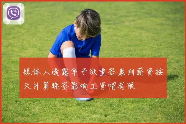 媒体人透露华子欲重签康利薪资按天计算晚签影响工资帽有限
