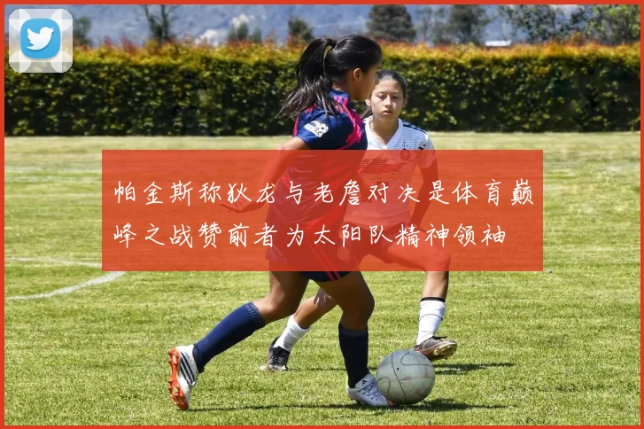 帕金斯称狄龙与老詹对决是体育巅峰之战赞前者为太阳队精神领袖