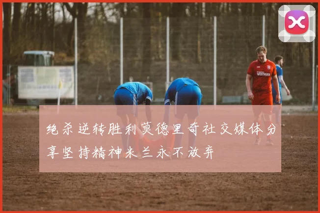 绝杀逆转胜利莫德里奇社交媒体分享坚持精神米兰永不放弃