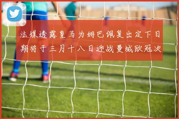 法媒透露皇马为姆巴佩复出定下日期将于三月十八日迎战曼城欧冠次回合