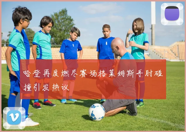 哈登再度燃尽赛场格莱姆斯手肘碰撞引发热议