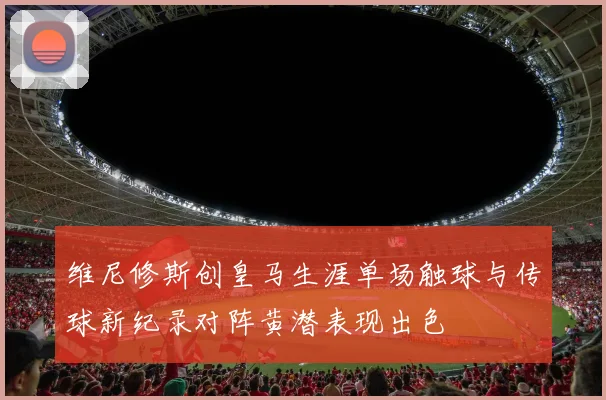 维尼修斯创皇马生涯单场触球与传球新纪录对阵黄潜表现出色