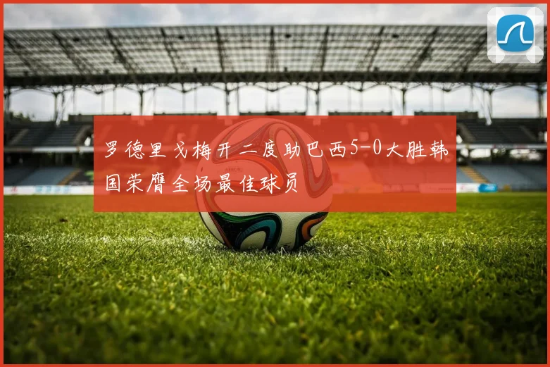 罗德里戈梅开二度助巴西5-0大胜韩国荣膺全场最佳球员