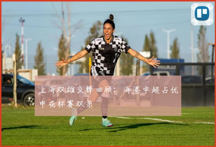 上海双雄交锋回顾：海港中超占优申花杯赛双杀