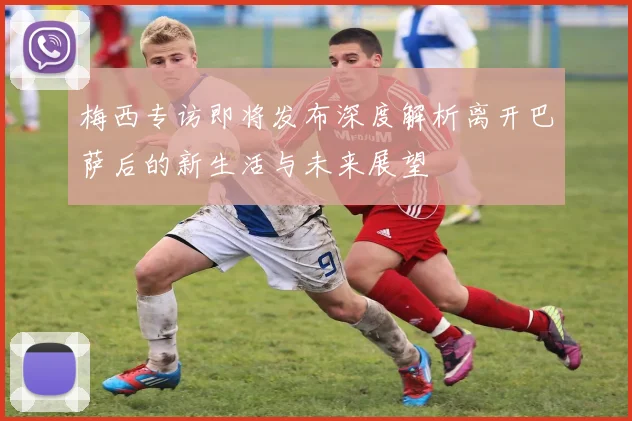 梅西专访即将发布深度解析离开巴萨后的新生活与未来展望