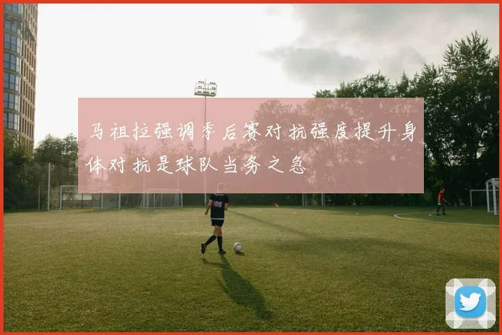 马祖拉强调季后赛对抗强度提升身体对抗是球队当务之急